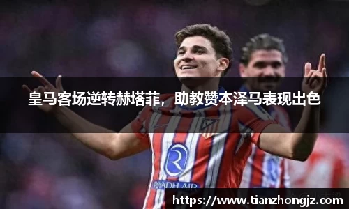 皇马客场逆转赫塔菲，助教赞本泽马表现出色